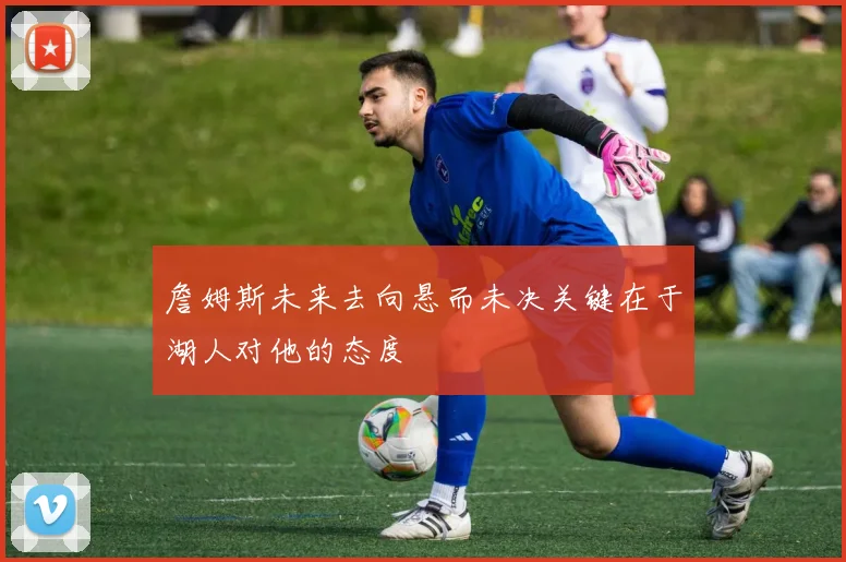 詹姆斯未来去向悬而未决关键在于湖人对他的态度