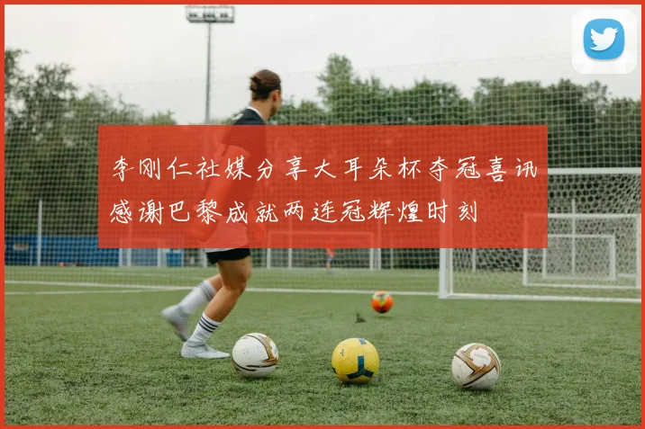 李刚仁社媒分享大耳朵杯夺冠喜讯感谢巴黎成就两连冠辉煌时刻