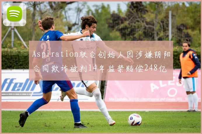 Aspiration联合创始人因涉嫌阴阳合同欺诈被判14年监禁赔偿248亿