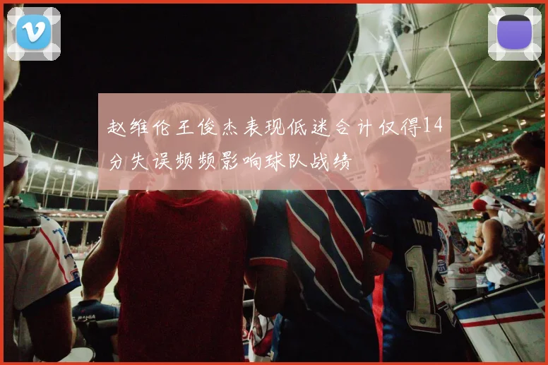 赵维伦王俊杰表现低迷合计仅得14分失误频频影响球队战绩