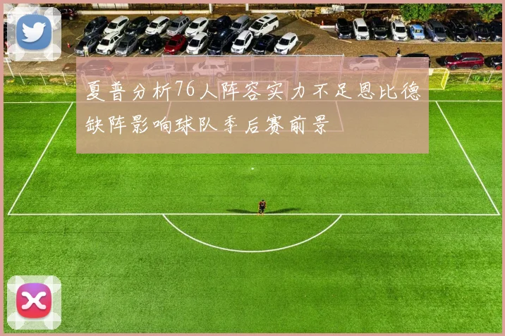 夏普分析76人阵容实力不足恩比德缺阵影响球队季后赛前景