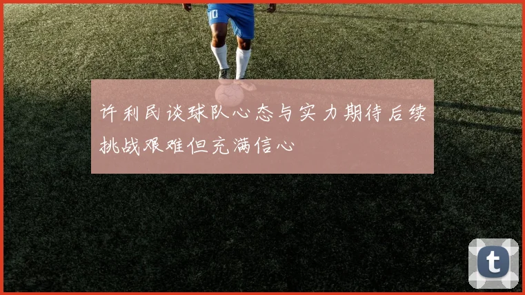 许利民谈球队心态与实力期待后续挑战艰难但充满信心