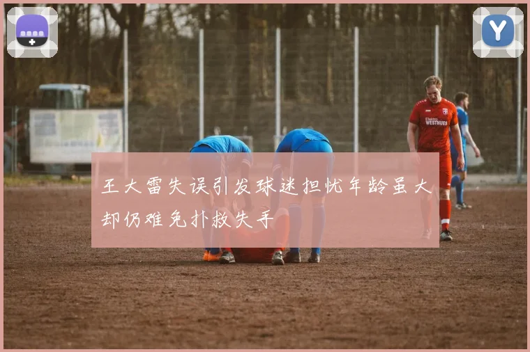王大雷失误引发球迷担忧年龄虽大却仍难免扑救失手