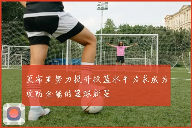 莫布里努力提升投篮水平力求成为攻防全能的篮球新星